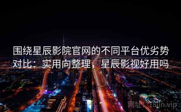 围绕星辰影院官网的不同平台优劣势对比：实用向整理，星辰影视好用吗
