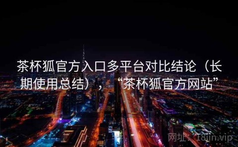茶杯狐官方入口多平台对比结论（长期使用总结），“茶杯狐官方网站”