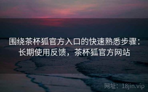 围绕茶杯狐官方入口的快速熟悉步骤：长期使用反馈，茶杯狐官方网站