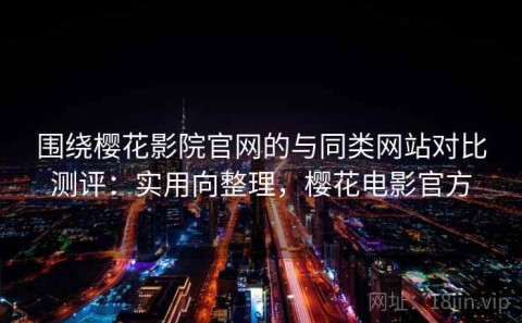 围绕樱花影院官网的与同类网站对比测评：实用向整理，樱花电影官方