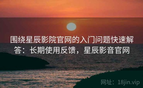 围绕星辰影院官网的入门问题快速解答：长期使用反馈，星辰影音官网