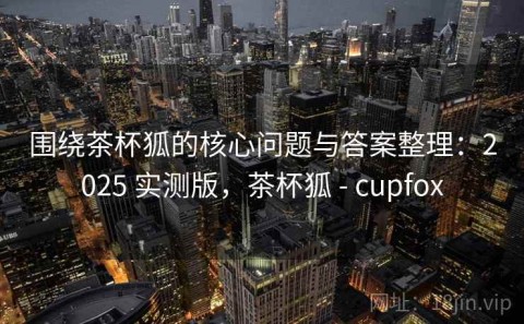 围绕茶杯狐的核心问题与答案整理：2025 实测版，茶杯狐 - cupfox