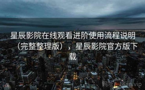 星辰影院在线观看进阶使用流程说明（完整整理版），星辰影院官方版下载