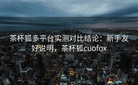 茶杯狐多平台实测对比结论：新手友好说明，茶杯狐cuofox