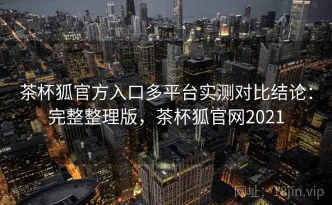 茶杯狐官方入口多平台实测对比结论：完整整理版，茶杯狐官网2021