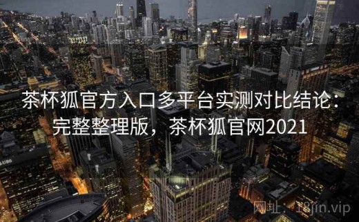 茶杯狐官方入口多平台实测对比结论：完整整理版，茶杯狐官网2021