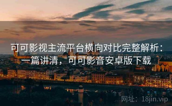 可可影视主流平台横向对比完整解析：一篇讲清，可可影音安卓版下载