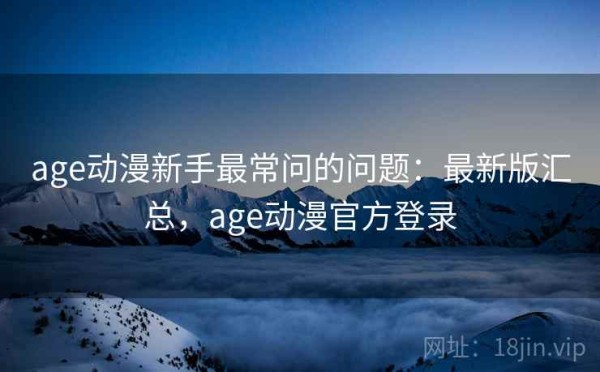 age动漫新手最常问的问题：最新版汇总，age动漫官方登录