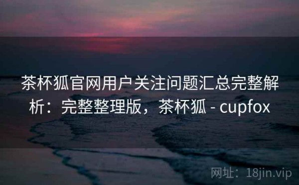 茶杯狐官网用户关注问题汇总完整解析：完整整理版，茶杯狐 - cupfox