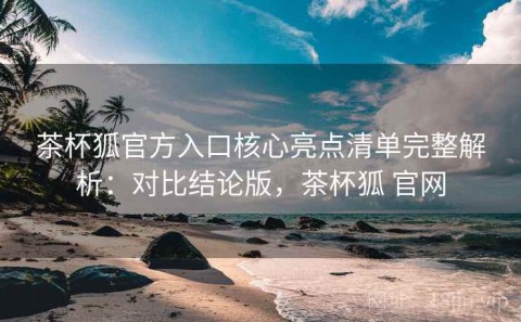 茶杯狐官方入口核心亮点清单完整解析：对比结论版，茶杯狐 官网