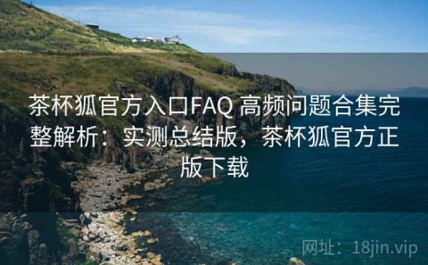 茶杯狐官方入口FAQ 高频问题合集完整解析：实测总结版，茶杯狐官方正版下载