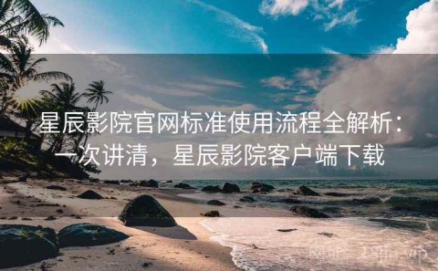 星辰影院官网标准使用流程全解析：一次讲清，星辰影院客户端下载