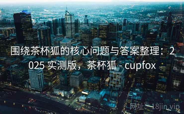 围绕茶杯狐的核心问题与答案整理:2025 实测版,茶杯狐 - cupfox 围绕茶杯狐的核心问题与答案整理:2025 实测版,茶杯狐 - cupfox