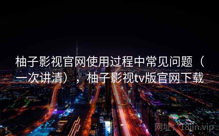 柚子影视官网使用过程中常见问题(一次讲清),柚子影视tv版官网下载 柚子影视官网使用过程中常见问题(一次讲清),柚子影视tv版官网下载