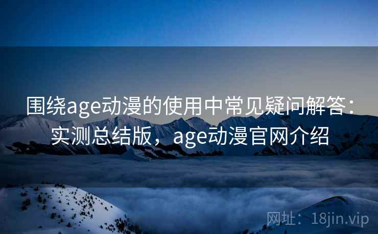 围绕age动漫的使用中常见疑问解答:实测总结版,age动漫官网介绍 围绕age动漫的使用中常见疑问解答:实测总结版,age动漫官网介绍