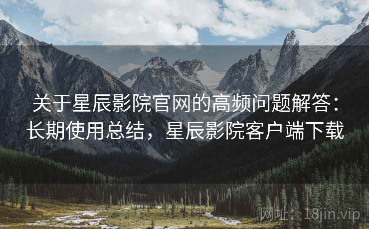 关于星辰影院官网的高频问题解答：长期使用总结，星辰影院客户端下载