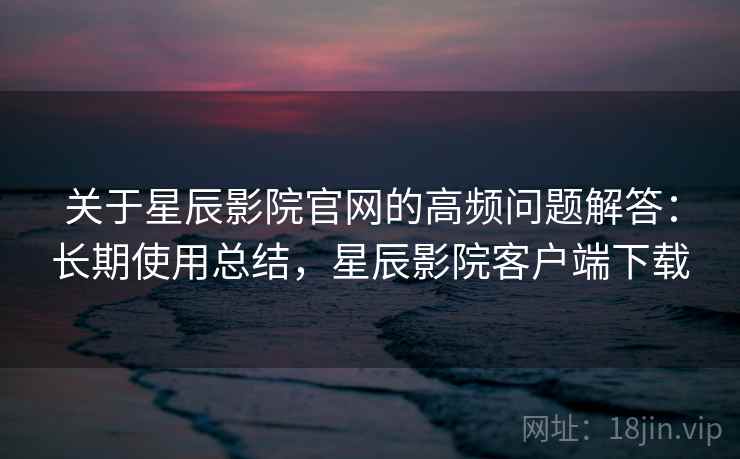关于星辰影院官网的高频问题解答：长期使用总结，星辰影院客户端下载