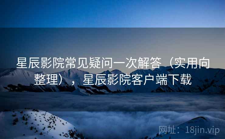 星辰影院常见疑问一次解答（实用向整理），星辰影院客户端下载