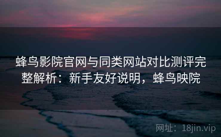 蜂鸟影院官网与同类网站对比测评完整解析：新手友好说明，蜂鸟映院