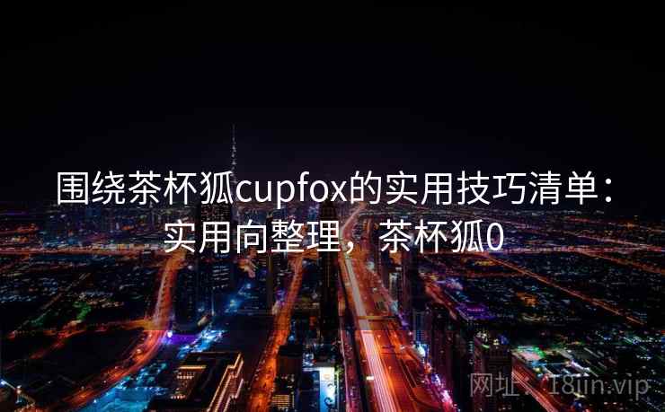 围绕茶杯狐cupfox的实用技巧清单：实用向整理，茶杯狐0