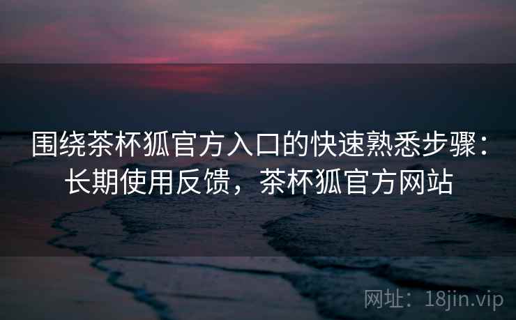 围绕茶杯狐官方入口的快速熟悉步骤：长期使用反馈，茶杯狐官方网站