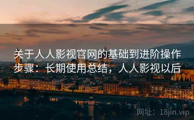 关于人人影视官网的基础到进阶操作步骤：长期使用总结，人人影视以后