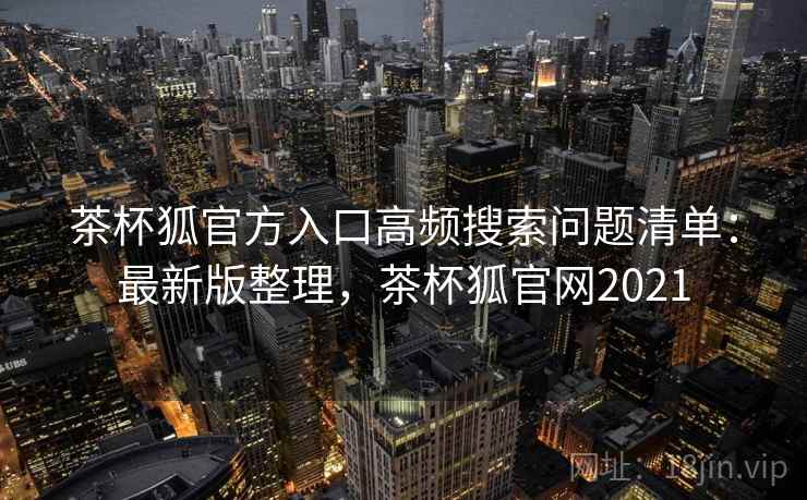 茶杯狐官方入口高频搜索问题清单：最新版整理，茶杯狐官网2021