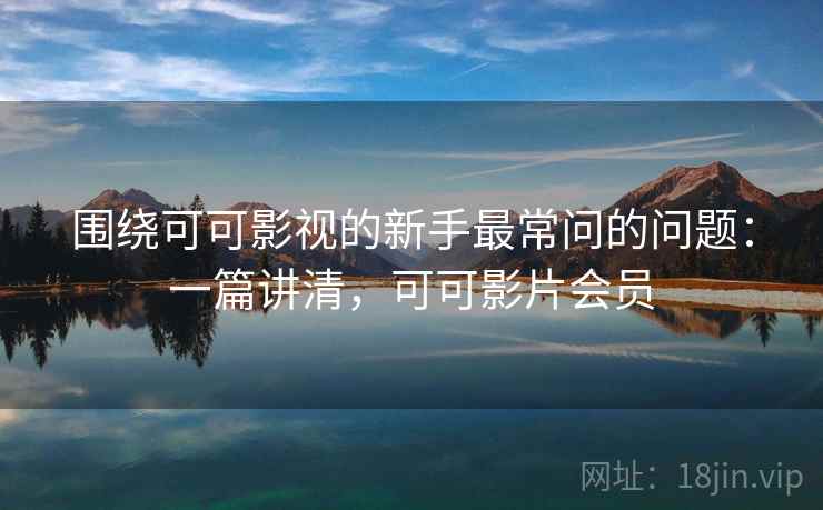 围绕可可影视的新手最常问的问题：一篇讲清，可可影片会员