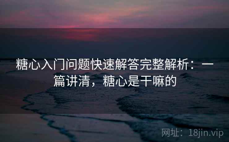 糖心入门问题快速解答完整解析：一篇讲清，糖心是干嘛的