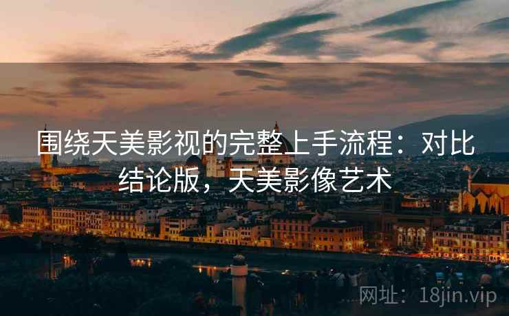 围绕天美影视的完整上手流程：对比结论版，天美影像艺术