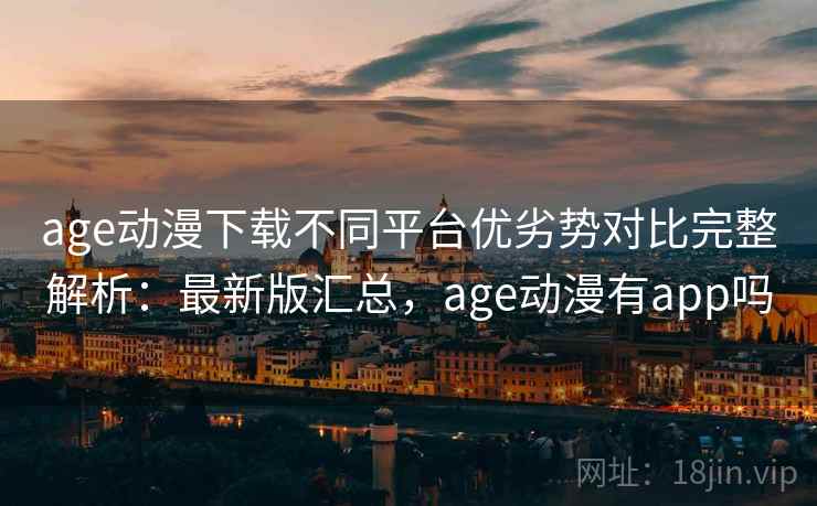 age动漫下载不同平台优劣势对比完整解析：最新版汇总，age动漫有app吗