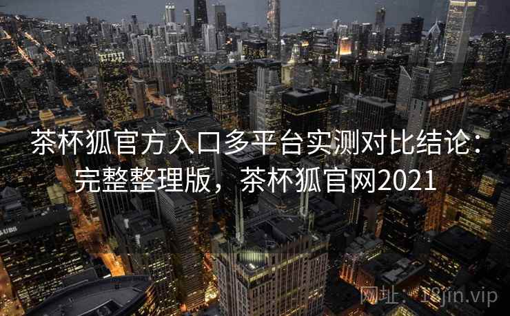 茶杯狐官方入口多平台实测对比结论：完整整理版，茶杯狐官网2021