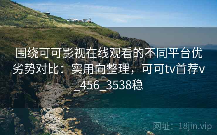 围绕可可影视在线观看的不同平台优劣势对比：实用向整理，可可tv首荐v_456_3538稳