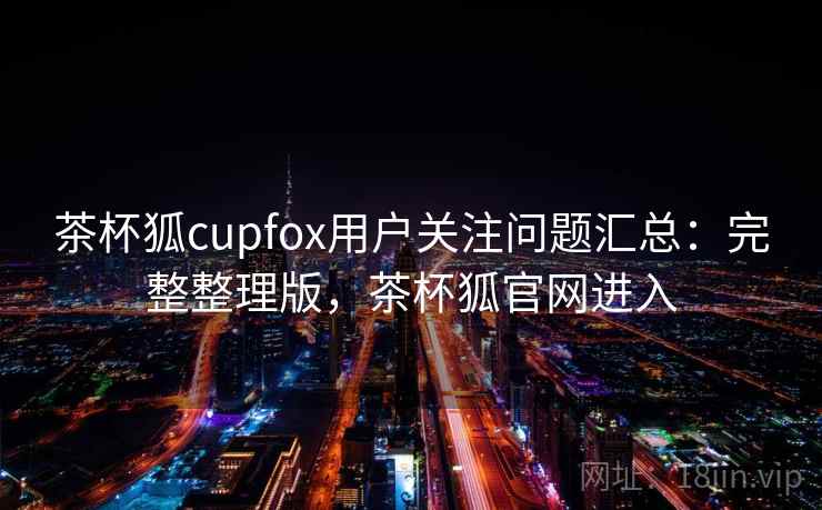茶杯狐cupfox用户关注问题汇总：完整整理版，茶杯狐官网进入