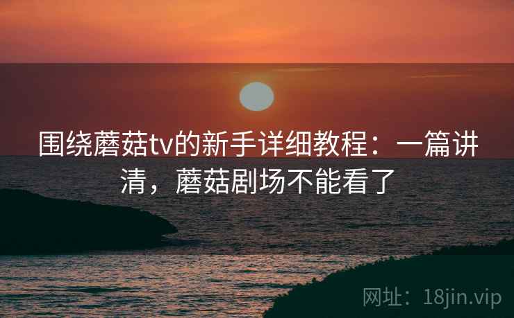 围绕蘑菇tv的新手详细教程：一篇讲清，蘑菇剧场不能看了