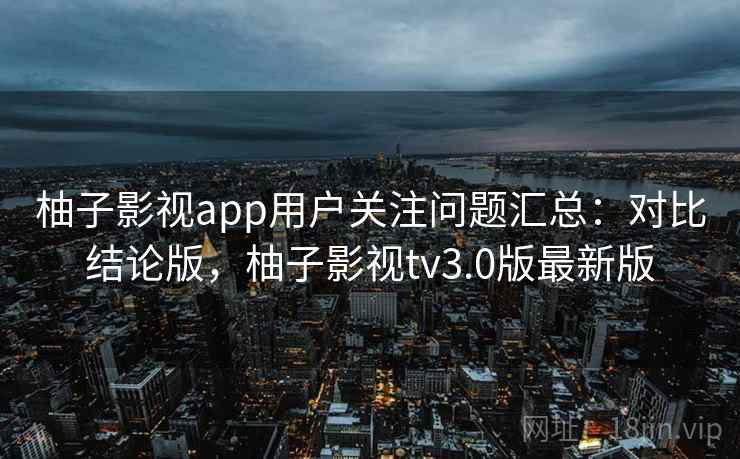 柚子影视app用户关注问题汇总：对比结论版，柚子影视tv3.0版最新版