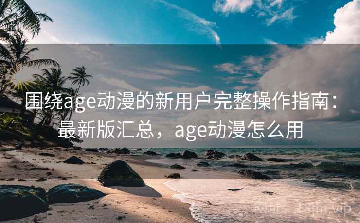 围绕age动漫的新用户完整操作指南：最新版汇总，age动漫怎么用