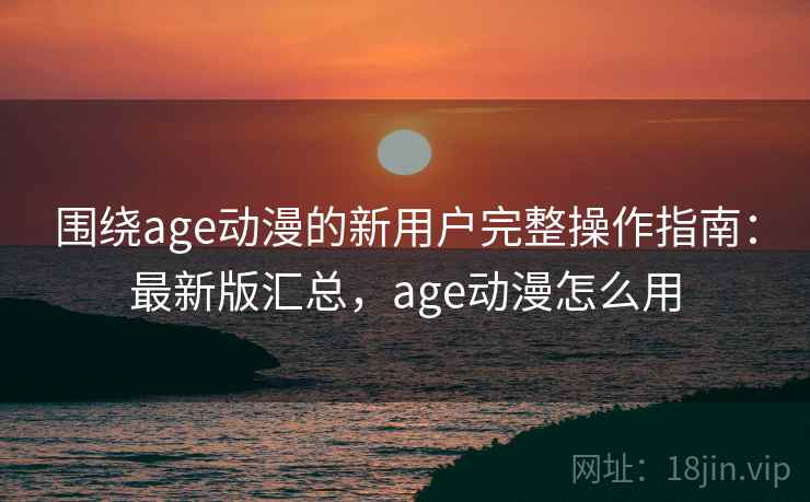 围绕age动漫的新用户完整操作指南：最新版汇总，age动漫怎么用
