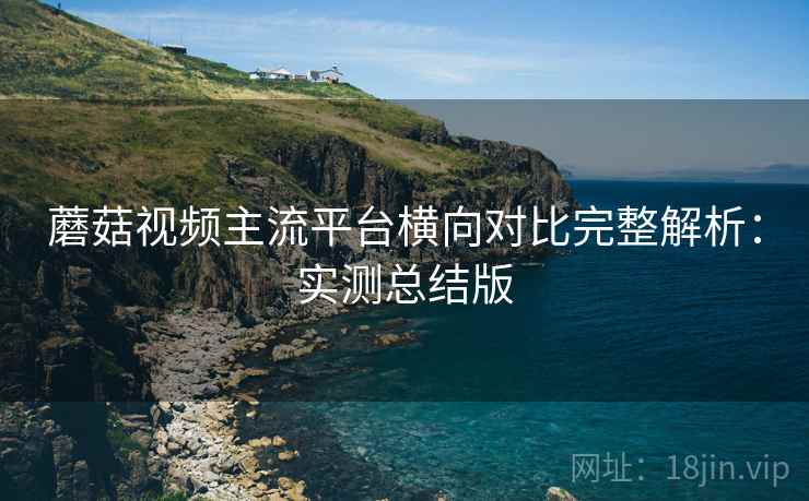 蘑菇视频主流平台横向对比完整解析：实测总结版