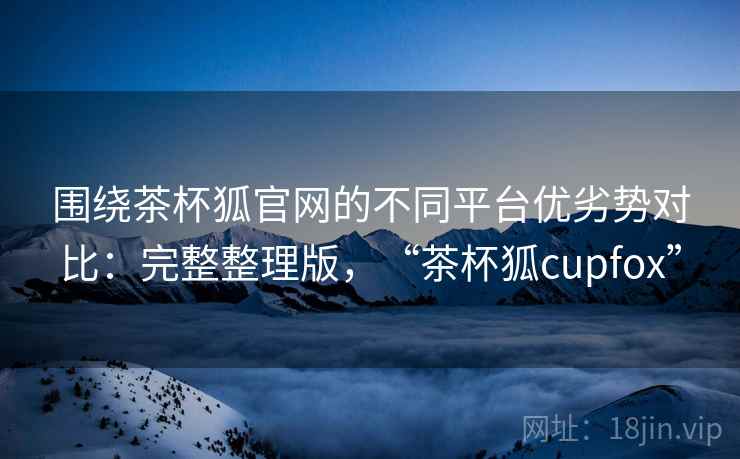 围绕茶杯狐官网的不同平台优劣势对比：完整整理版，“茶杯狐cupfox”