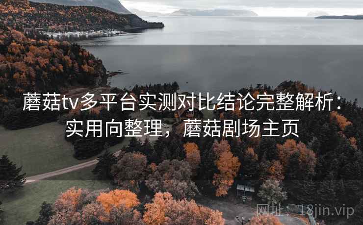蘑菇tv多平台实测对比结论完整解析：实用向整理，蘑菇剧场主页
