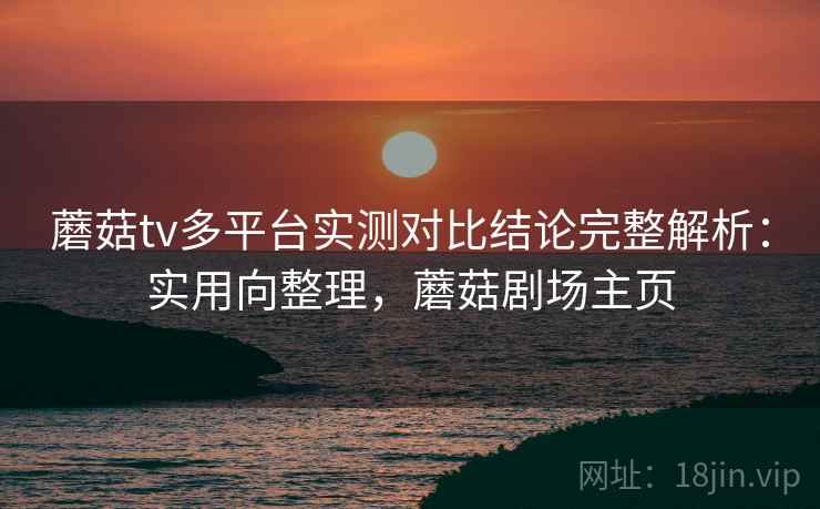 蘑菇tv多平台实测对比结论完整解析：实用向整理，蘑菇剧场主页