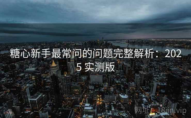 糖心新手最常问的问题完整解析：2025 实测版