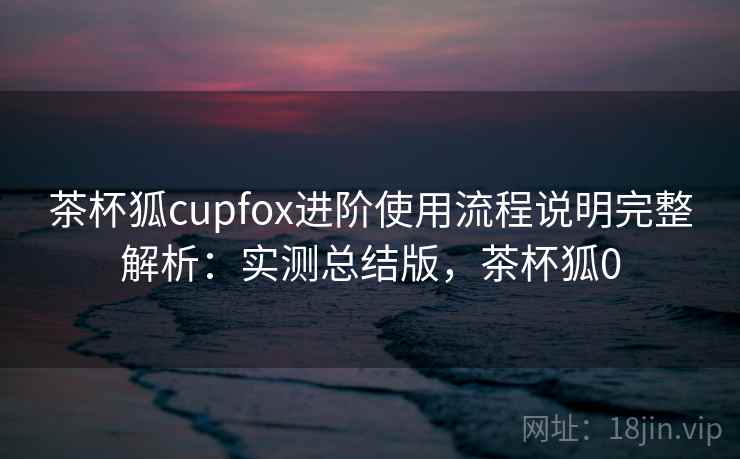 茶杯狐cupfox进阶使用流程说明完整解析：实测总结版，茶杯狐0