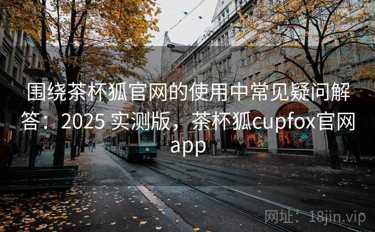 围绕茶杯狐官网的使用中常见疑问解答：2025 实测版，茶杯狐cupfox官网app