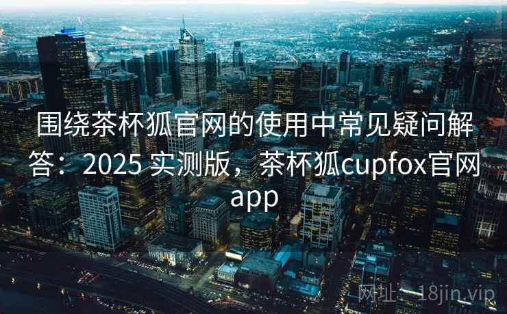 围绕茶杯狐官网的使用中常见疑问解答：2025 实测版，茶杯狐cupfox官网app