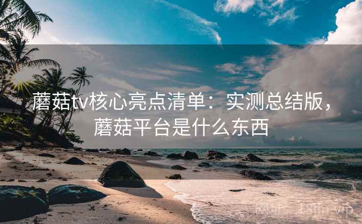 蘑菇tv核心亮点清单：实测总结版，蘑菇平台是什么东西