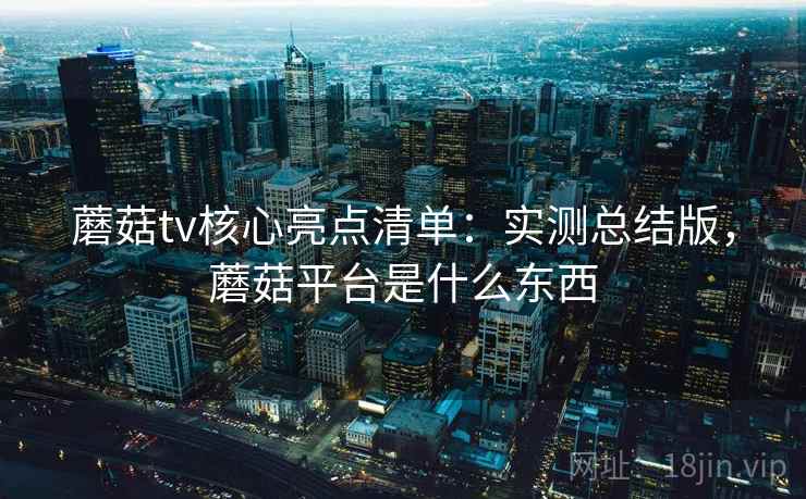 蘑菇tv核心亮点清单：实测总结版，蘑菇平台是什么东西