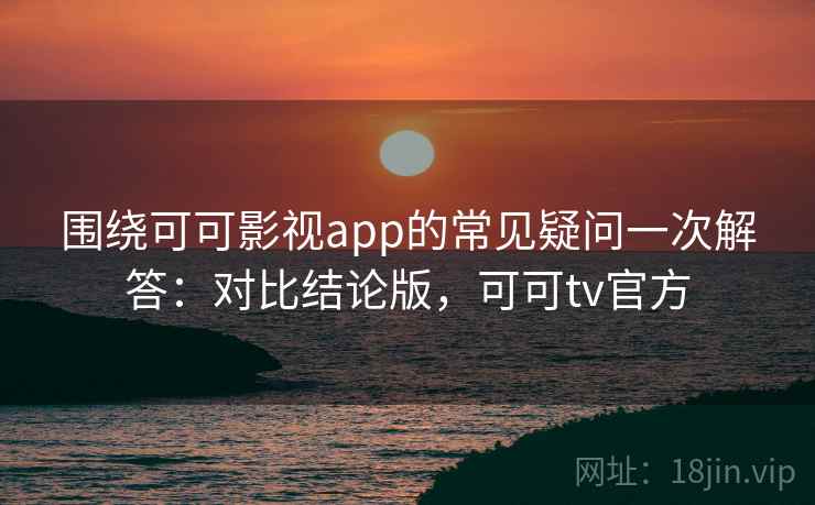 围绕可可影视app的常见疑问一次解答：对比结论版，可可tv官方