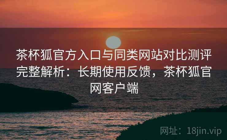 茶杯狐官方入口与同类网站对比测评完整解析：长期使用反馈，茶杯狐官网客户端